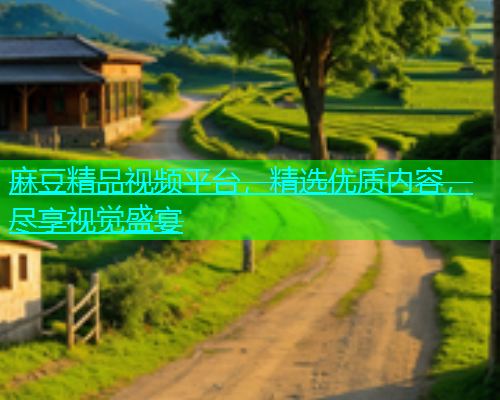 麻豆精品视频平台，精选优质内容，尽享视觉盛宴
