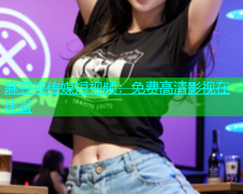 麻豆视传媒短视频：免费高清影视在线看
