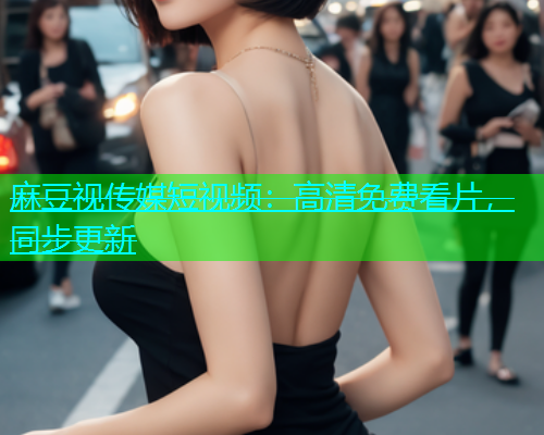 麻豆视传媒短视频：高清免费看片，同步更新