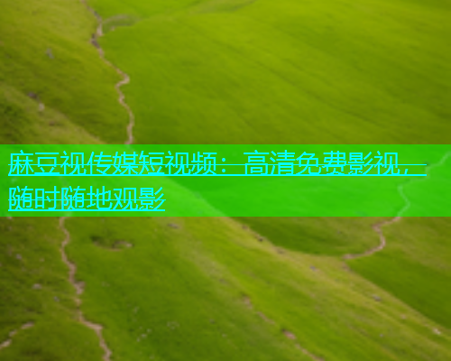 麻豆视传媒短视频：高清免费影视，随时随地观影