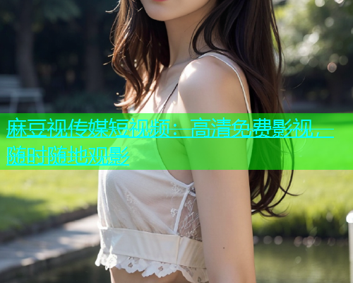 麻豆视传媒短视频：高清免费影视，随时随地观影