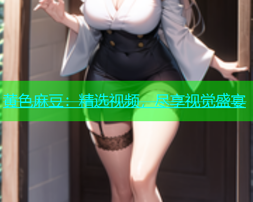 黄色麻豆：精选视频，尽享视觉盛宴