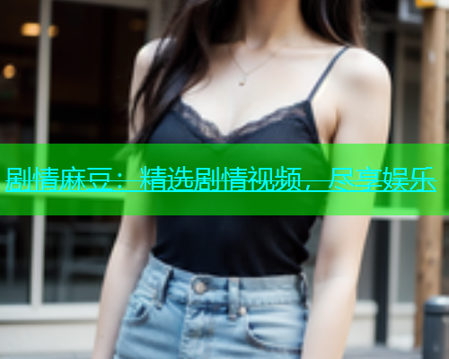 剧情麻豆：精选剧情视频，尽享娱乐