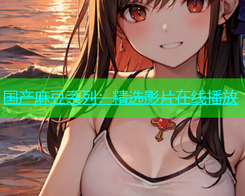 国产麻豆系列：精选影片在线播放
