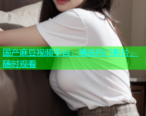 国产麻豆视频平台：精选热门影片，随时观看