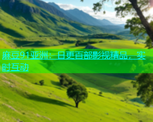 麻豆91亚洲：日更百部影视精品，实时互动