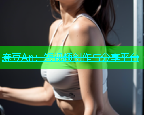 麻豆An：短视频创作与分享平台