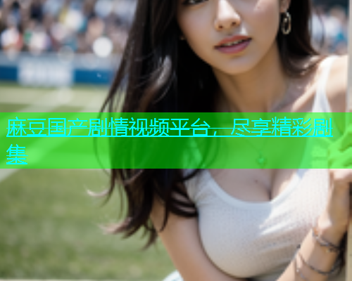 麻豆国产剧情视频平台，尽享精彩剧集