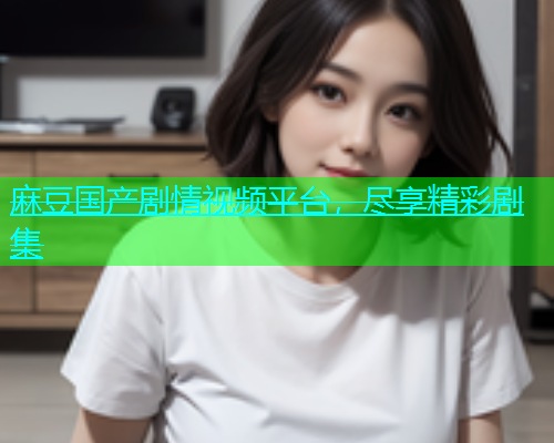 麻豆国产剧情视频平台，尽享精彩剧集