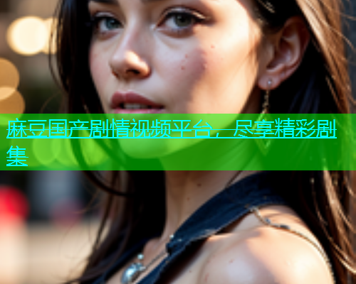 麻豆国产剧情视频平台，尽享精彩剧集