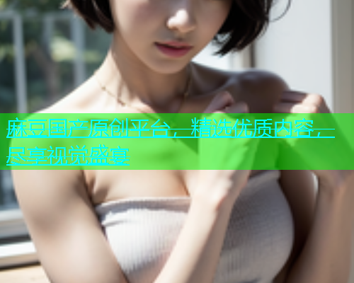 麻豆国产原创平台，精选优质内容，尽享视觉盛宴