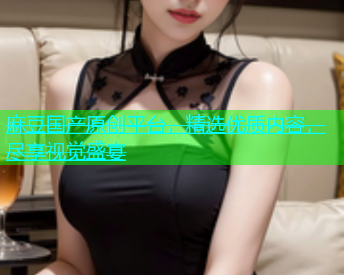 麻豆国产原创平台，精选优质内容，尽享视觉盛宴
