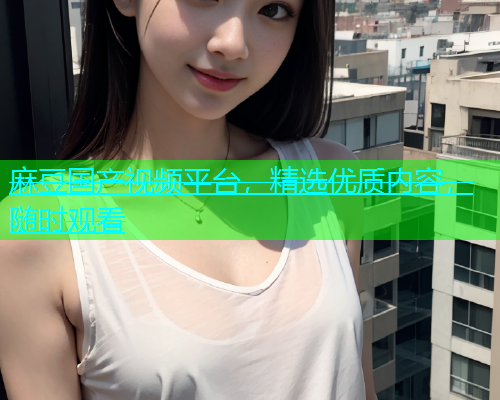 麻豆国产视频平台，精选优质内容，随时观看