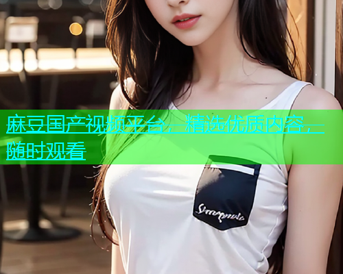 麻豆国产视频平台，精选优质内容，随时观看