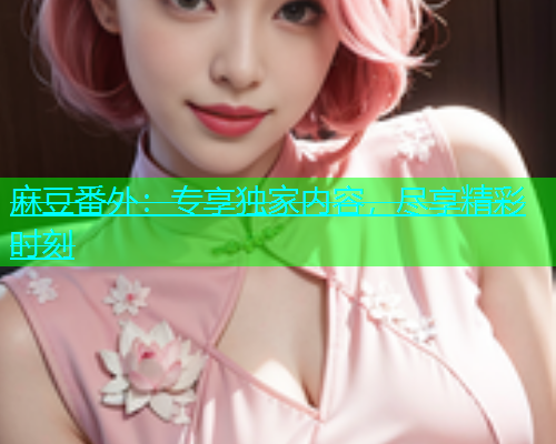麻豆番外：专享独家内容，尽享精彩时刻