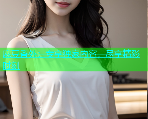 麻豆番外：专享独家内容，尽享精彩时刻