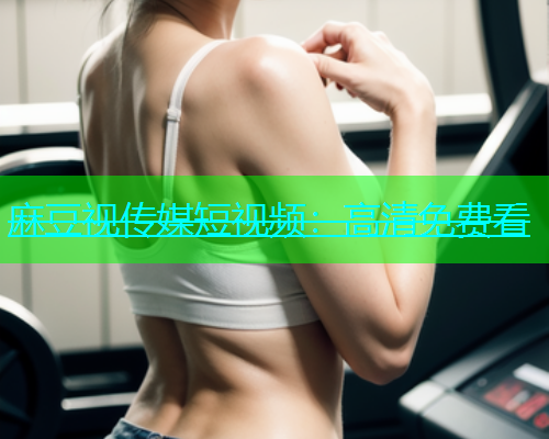 麻豆视传媒短视频：高清免费看