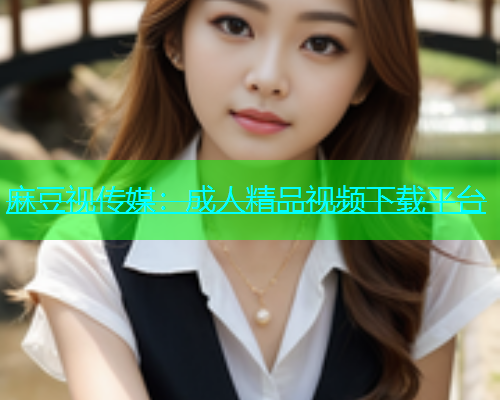 麻豆视传媒：成人精品视频下载平台