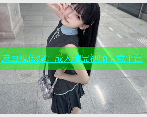 麻豆视传媒：成人精品视频下载平台