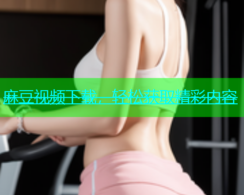 麻豆视频下载，轻松获取精彩内容