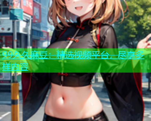 99久久麻豆：精选视频平台，尽享多样内容