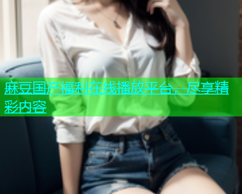 麻豆国产福利在线播放平台，尽享精彩内容