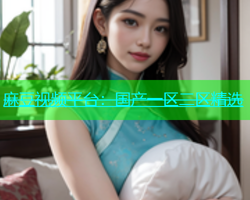 麻豆视频平台：国产一区二区精选