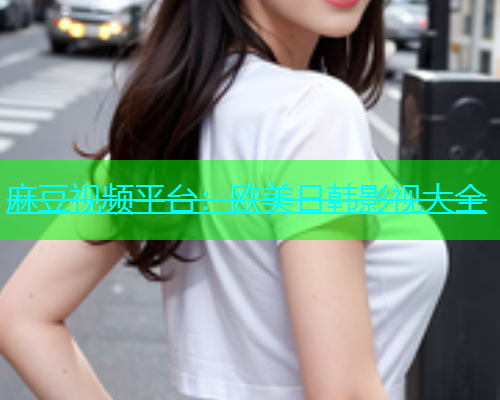 麻豆视频平台：欧美日韩影视大全