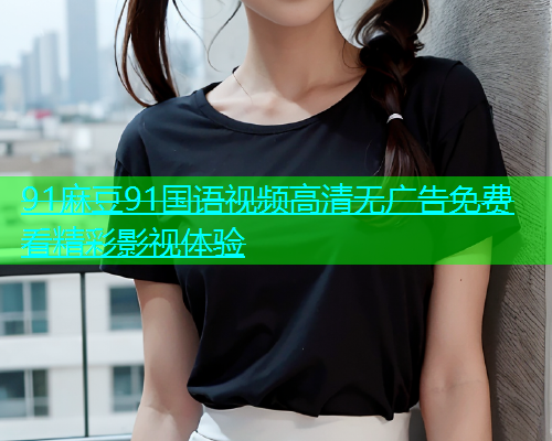 91麻豆91国语视频高清无广告免费看精彩影视体验