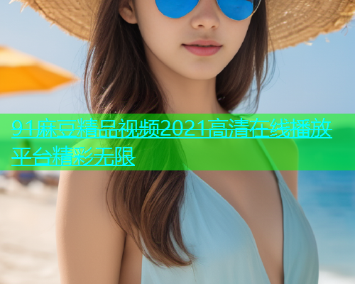 91麻豆精品视频2021高清在线播放平台精彩无限