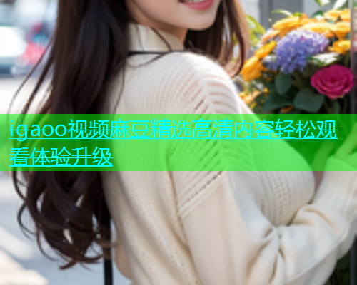 igaoo视频麻豆精选高清内容轻松观看体验升级