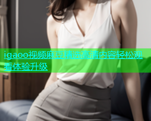 igaoo视频麻豆精选高清内容轻松观看体验升级