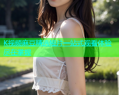 K视频麻豆精选短片一站式观看体验尽在掌握