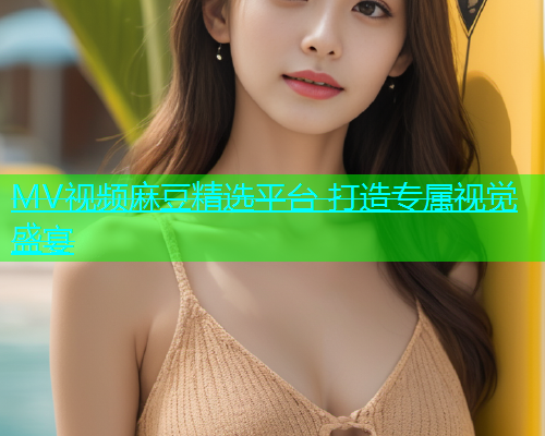 MV视频麻豆精选平台 打造专属视觉盛宴