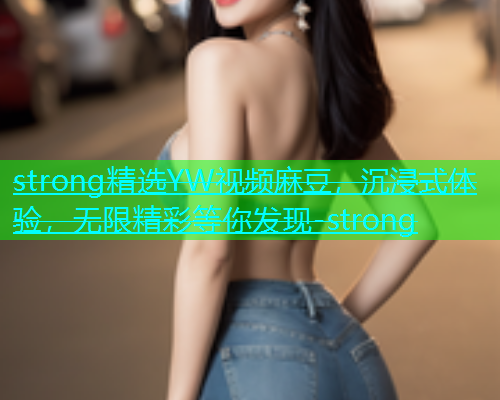 strong精选YW视频麻豆，沉浸式体验，无限精彩等你发现-strong