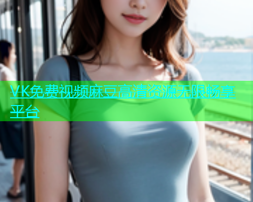 VK免费视频麻豆高清资源无限畅享平台