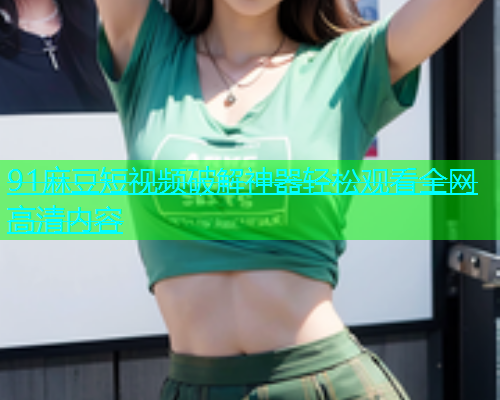 91麻豆短视频破解神器轻松观看全网高清内容