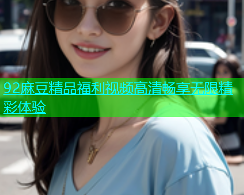 92麻豆精品福利视频高清畅享无限精彩体验