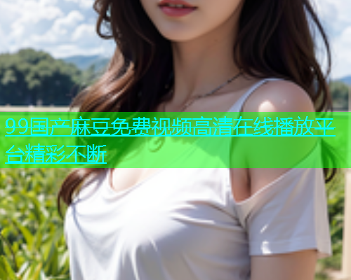 99国产麻豆免费视频高清在线播放平台精彩不断