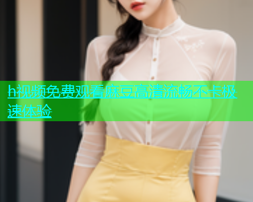 h视频免费观看麻豆高清流畅不卡极速体验