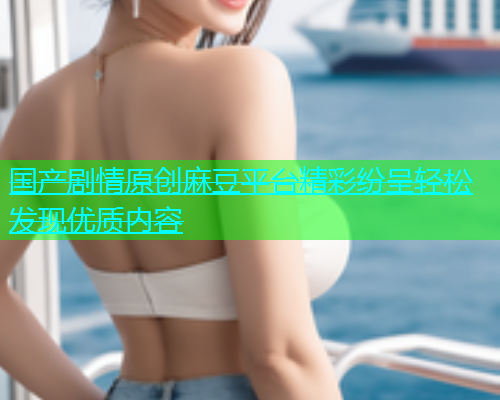 国产剧情原创麻豆平台精彩纷呈轻松发现优质内容