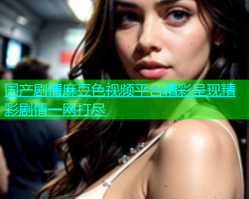 国产剧情麻豆色视频平台精彩呈现精彩剧情一网打尽