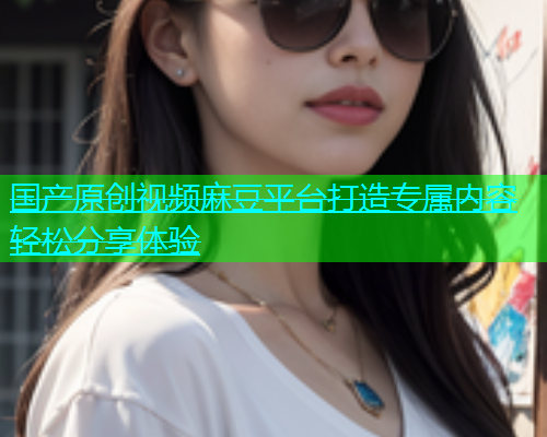 国产原创视频麻豆平台打造专属内容轻松分享体验