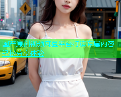 国产原创视频麻豆平台打造专属内容轻松分享体验