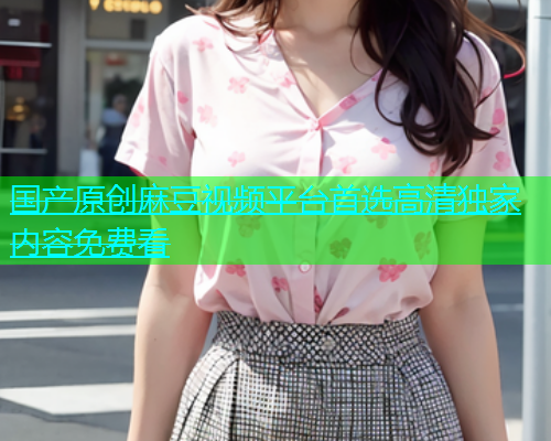 国产原创麻豆视频平台首选高清独家内容免费看