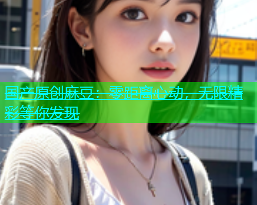 国产原创麻豆：零距离心动，无限精彩等你发现