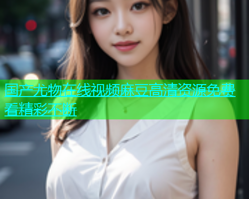 国产尤物在线视频麻豆高清资源免费看精彩不断