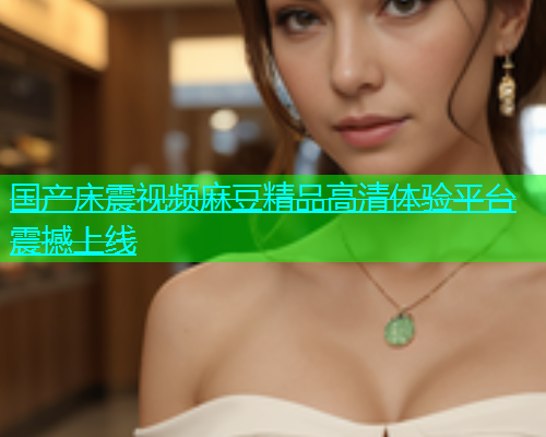 国产床震视频麻豆精品高清体验平台震撼上线
