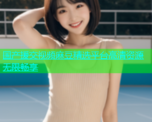 国产援交视频麻豆精选平台高清资源无限畅享