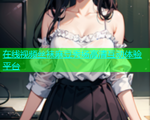 在线视频丝袜麻豆秀场高清互动体验平台